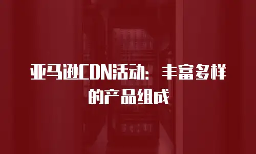 亚马逊CDN活动：丰富多样的产品组成