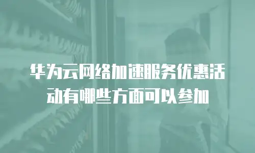 华为云网络加速服务优惠活动有哪些方面可以参加