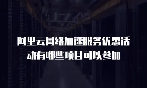阿里云网络加速服务优惠活动有哪些项目可以参加