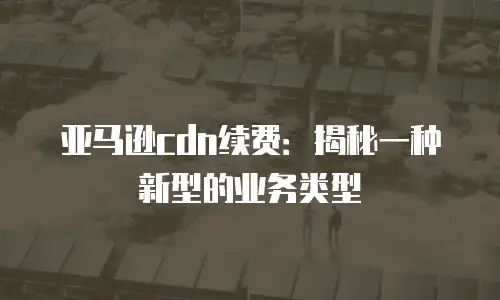 亚马逊cdn续费：揭秘一种新型的业务类型