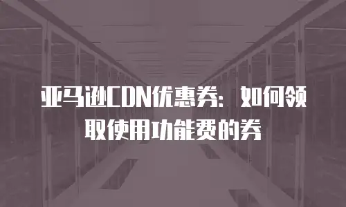 亚马逊CDN优惠券：如何领取使用功能费的券