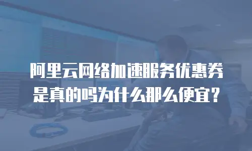 阿里云网络加速服务优惠券是真的吗为什么那么便宜？