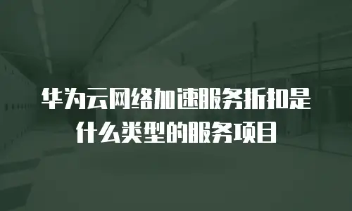 华为云网络加速服务折扣是什么类型的服务项目