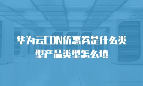 华为云CDN优惠券是什么类型产品类型怎么填