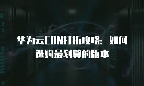 华为云CDN打折攻略：如何选购最划算的版本
