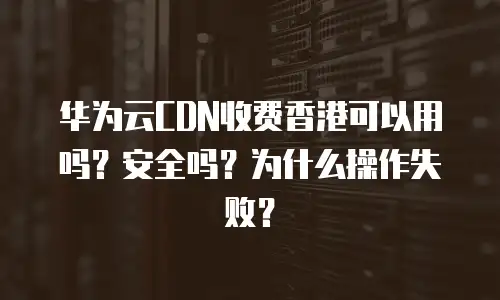 华为云CDN收费香港可以用吗？安全吗？为什么操作失败？
