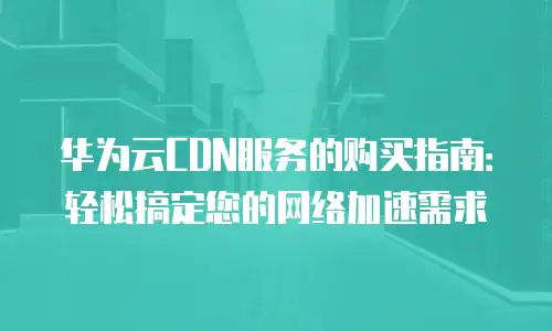 华为云CDN服务的购买指南：轻松搞定您的网络加速需求