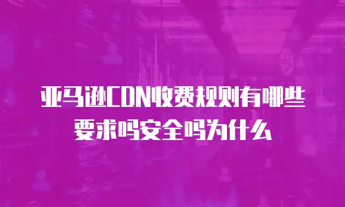 亚马逊CDN收费规则有哪些要求吗安全吗为什么