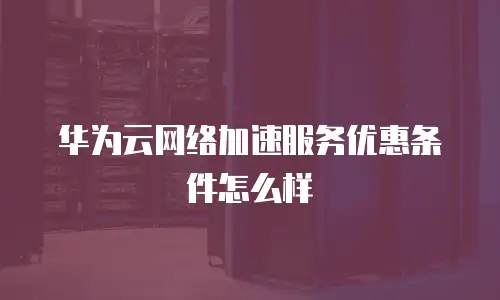 华为云网络加速服务优惠条件怎么样