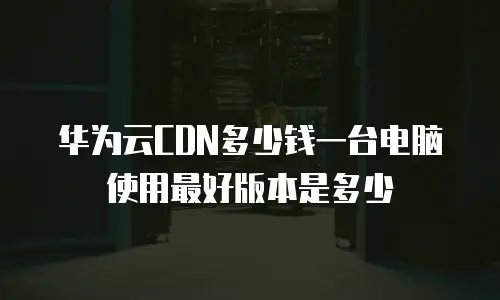 华为云CDN多少钱一台电脑使用最好版本是多少