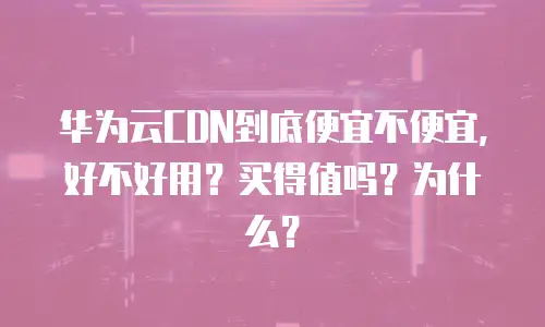 华为云CDN到底便宜不便宜，好不好用？买得值吗？为什么？