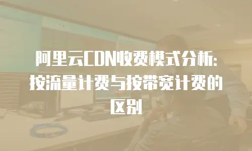 阿里云CDN收费模式分析：按流量计费与按带宽计费的区别