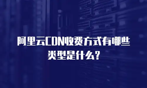 阿里云CDN收费方式有哪些类型是什么？