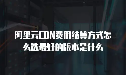 阿里云CDN费用结算方式怎么选最好的版本是什么