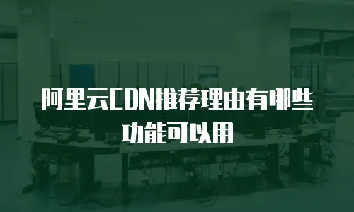 阿里云CDN推荐理由有哪些功能可以用
