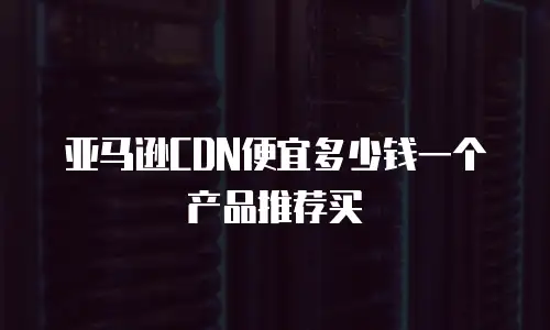 亚马逊CDN便宜多少钱一个产品推荐买