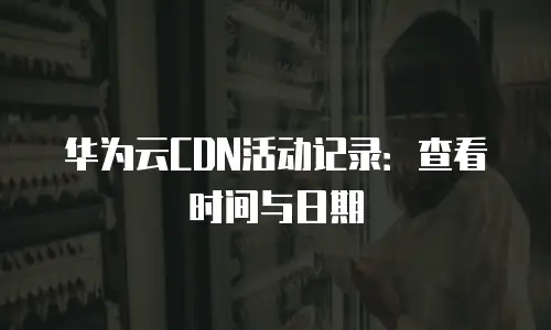 华为云CDN活动记录：查看时间与日期