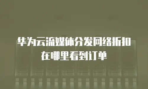 华为云流媒体分发网络折扣在哪里看到订单
