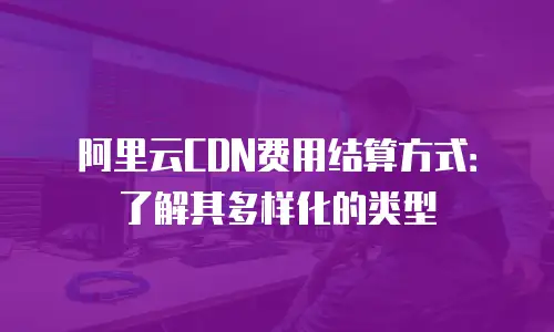 阿里云CDN费用结算方式：了解其多样化的类型
