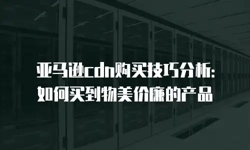 亚马逊cdn购买技巧分析：如何买到物美价廉的产品