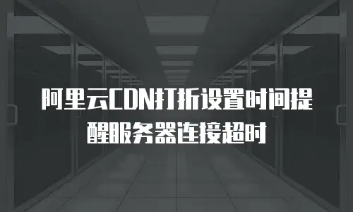 阿里云CDN打折设置时间提醒服务器连接超时