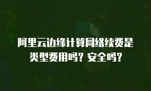 阿里云边缘计算网络续费是类型费用吗？安全吗？