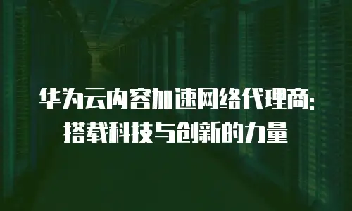 华为云内容加速网络代理商: 搭载科技与创新的力量