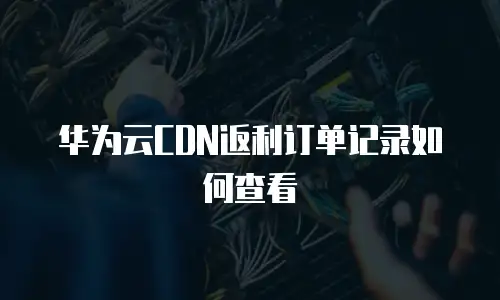 华为云CDN返利订单记录如何查看