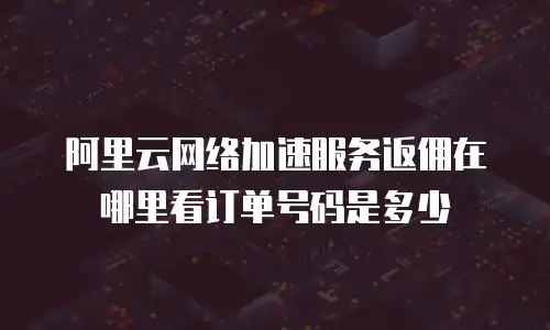 阿里云网络加速服务返佣在哪里看订单号码是多少