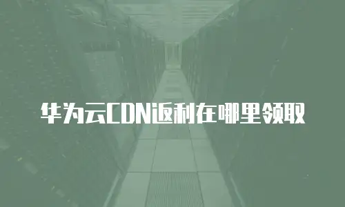 华为云CDN返利在哪里领取