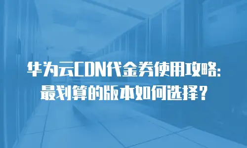 华为云CDN代金券使用攻略：最划算的版本如何选择？