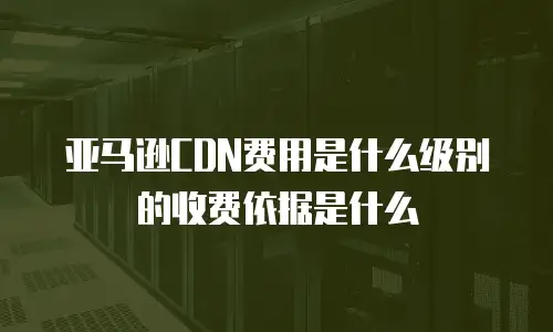 亚马逊CDN费用是什么级别的收费依据是什么
