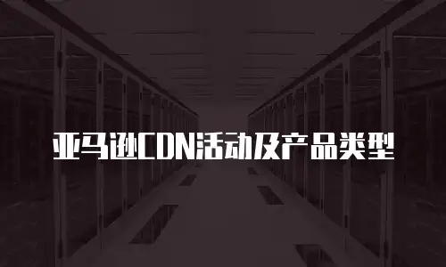 亚马逊CDN活动及产品类型