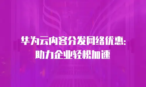 华为云内容分发网络优惠：助力企业轻松加速