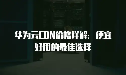 华为云CDN价格详解：便宜好用的最佳选择