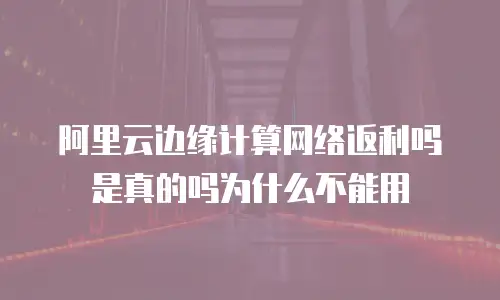 阿里云边缘计算网络返利吗是真的吗为什么不能用