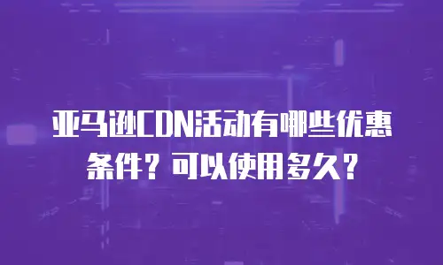亚马逊CDN活动有哪些优惠条件？可以使用多久？