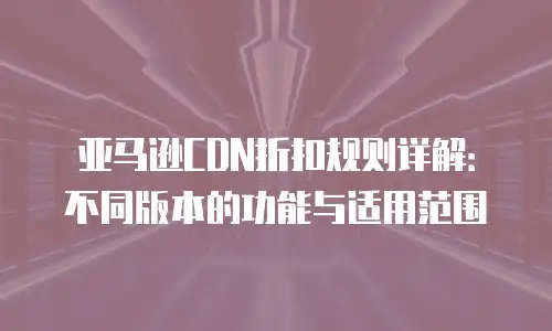 亚马逊CDN折扣规则详解：不同版本的功能与适用范围