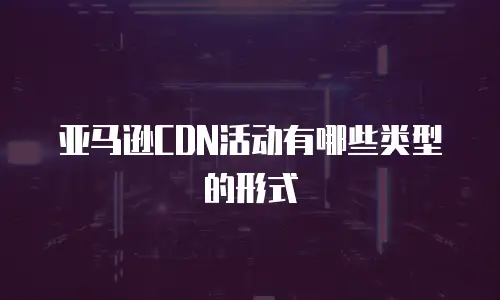 亚马逊CDN活动有哪些类型的形式