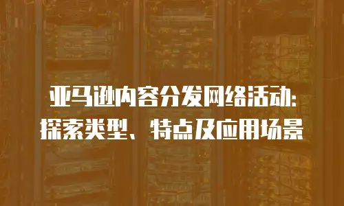 亚马逊内容分发网络活动：探索类型、特点及应用场景