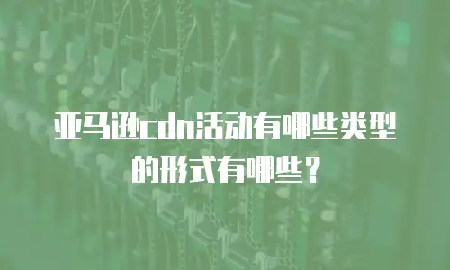 亚马逊cdn活动有哪些类型的形式有哪些？