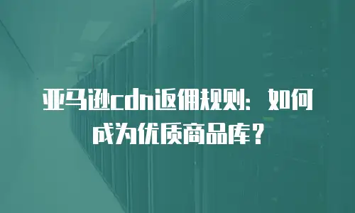 亚马逊cdn返佣规则：如何成为优质商品库？