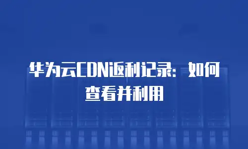 华为云CDN返利记录：如何查看并利用