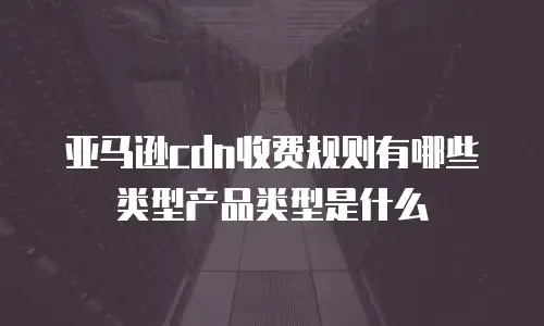 亚马逊cdn收费规则有哪些类型产品类型是什么