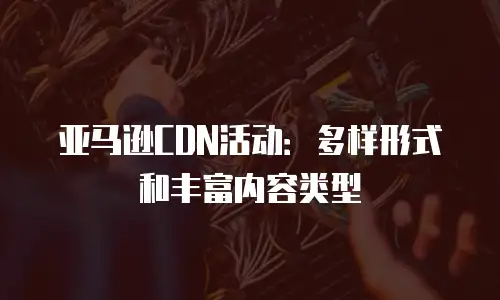 亚马逊CDN活动：多样形式和丰富内容类型