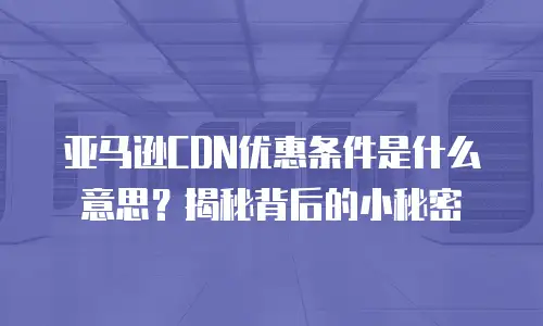 亚马逊CDN优惠条件是什么意思？揭秘背后的小秘密