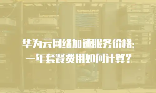 华为云网络加速服务价格：一年套餐费用如何计算？