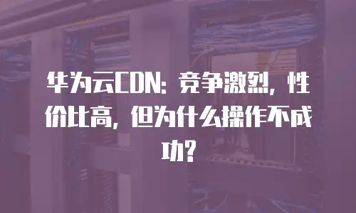 华为云CDN: 竞争激烈, 性价比高, 但为什么操作不成功?