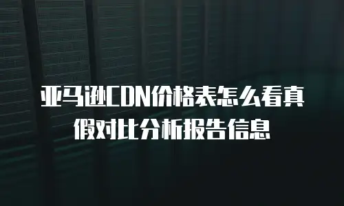 亚马逊CDN价格表怎么看真假对比分析报告信息