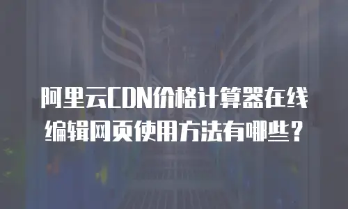阿里云CDN价格计算器在线编辑网页使用方法有哪些？